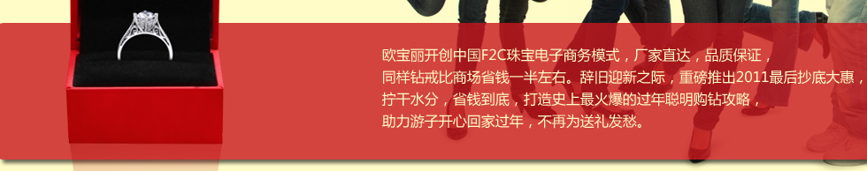 欧宝丽创新F2C珠宝电子商务模式，厂家直达，品质保证，同样钻戒比商场省钱一半左右。辞旧迎新之际，重磅推出2011最后抄底大惠，拧干水分，省钱到底，打造史上最火爆的过年聪明购钻攻略，助力游子开心回家过年，不再为送礼发愁。