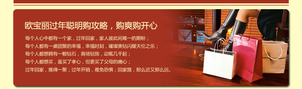 欧宝丽过年聪明购攻略，购爽购开心.每个人心中都有一个家，过年回家，家人彼此间唯一的期盼；每个人都有一桌团聚的幸福，幸福时刻，璀璨美钻闪耀天伦之乐；每个人都想拥有一颗钻石，商场钻饰，动辄几千起；每个人都想买，虽买了孝心，但更买了父母的痛心；过年回家，难得一聚；过年开销，难免恐惧；回家路，那么近又那么远。