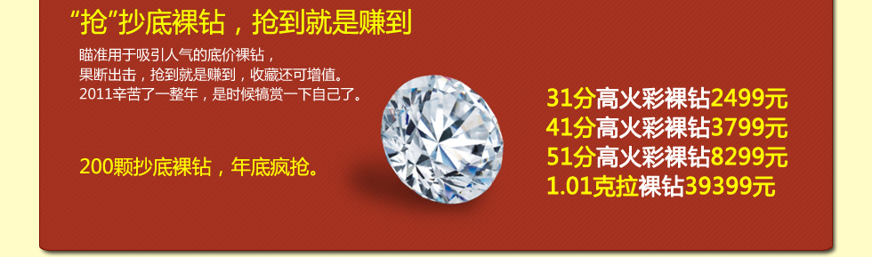 抢抄底裸钻，抢到就是赚到;31分高火彩裸钻2499元;41分高火彩裸钻3799元;51分高火彩裸钻8299元;1.01克拉裸钻39399元.