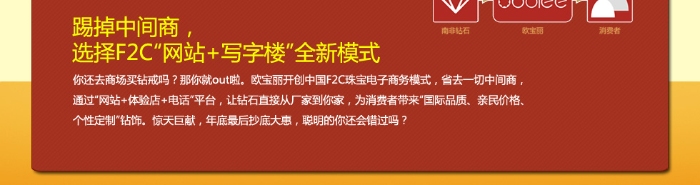 踢掉中间商，
选择F2C网站+写字楼全新模式
你还去商场买钻戒吗？那你就out啦。欧宝丽创新F2C珠宝电子商务模式，省去一切中间商，
通过网站+体验店+电话平台，让钻石直接从厂家到你家，为消费者带来国际品质、亲民价格、个性定制钻饰。惊天巨献，年底最后抄底大惠，聪明的你还会错过吗？